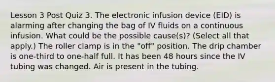 Lesson 3 Post Quiz 3. The electronic infusion device (EID) is alarming after changing the bag of IV fluids on a continuous infusion. What could be the possible cause(s)? (Select all that apply.) The roller clamp is in the "off" position. The drip chamber is one-third to one-half full. It has been 48 hours since the IV tubing was changed. Air is present in the tubing.