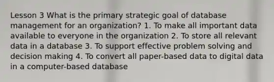 Lesson 3 What is the primary strategic goal of database management for an organization? 1. To make all important data available to everyone in the organization 2. To store all relevant data in a database 3. To support effective problem solving and decision making 4. To convert all paper-based data to digital data in a computer-based database