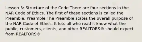 Lesson 3: Structure of the Code There are four sections in the NAR Code of Ethics. The first of these sections is called the Preamble. Preamble The Preamble states the overall purpose of the NAR Code of Ethics. It lets all who read it know what the public, customers, clients, and other REALTORS® should expect from REALTORS®