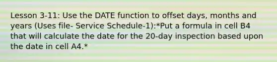 Lesson 3-11: Use the DATE function to offset days, months and years (Uses file- Service Schedule-1):*Put a formula in cell B4 that will calculate the date for the 20-day inspection based upon the date in cell A4.*