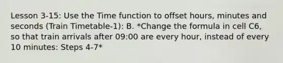 Lesson 3-15: Use the Time function to offset hours, minutes and seconds (Train Timetable-1): B. *Change the formula in cell C6, so that train arrivals after 09:00 are every hour, instead of every 10 minutes: Steps 4-7*