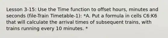 Lesson 3-15: Use the Time function to offset hours, minutes and seconds (file-Train Timetable-1): *A. Put a formula in cells C6:K6 that will calculate the arrival times of subsequent trains, with trains running every 10 minutes. *