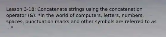 Lesson 3-18: Concatenate strings using the concatenation operator (&): *In the world of computers, letters, numbers, spaces, punctuation marks and other symbols are referred to as ...*