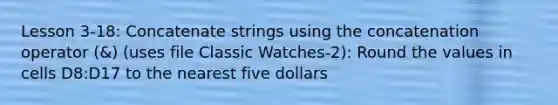 Lesson 3-18: Concatenate strings using the concatenation operator (&) (uses file Classic Watches-2): Round the values in cells D8:D17 to the nearest five dollars