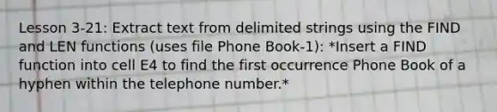 Lesson 3-21: Extract text from delimited strings using the FIND and LEN functions (uses file Phone Book-1): *Insert a FIND function into cell E4 to find the first occurrence Phone Book of a hyphen within the telephone number.*