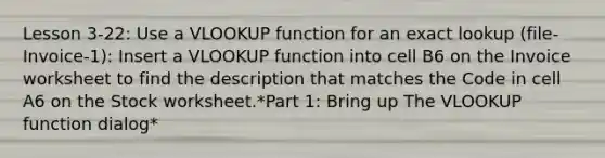 Lesson 3-22: Use a VLOOKUP function for an exact lookup (file-Invoice-1): Insert a VLOOKUP function into cell B6 on the Invoice worksheet to find the description that matches the Code in cell A6 on the Stock worksheet.*Part 1: Bring up The VLOOKUP function dialog*