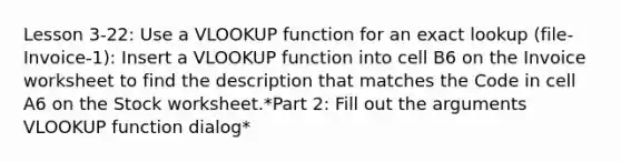 Lesson 3-22: Use a VLOOKUP function for an exact lookup (file-Invoice-1): Insert a VLOOKUP function into cell B6 on the Invoice worksheet to find the description that matches the Code in cell A6 on the Stock worksheet.*Part 2: Fill out the arguments VLOOKUP function dialog*