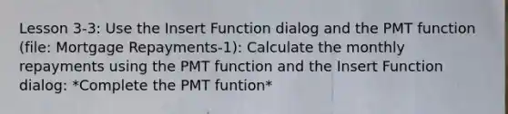 Lesson 3-3: Use the Insert Function dialog and the PMT function (file: Mortgage Repayments-1): Calculate the monthly repayments using the PMT function and the Insert Function dialog: *Complete the PMT funtion*