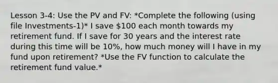 Lesson 3-4: Use the PV and FV: *Complete the following (using file Investments-1)* I save 100 each month towards my retirement fund. If I save for 30 years and the interest rate during this time will be 10%, how much money will I have in my fund upon retirement? *Use the FV function to calculate the retirement fund value.*