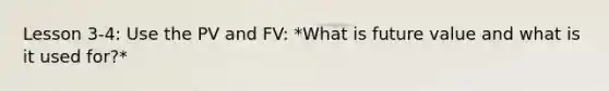 Lesson 3-4: Use the PV and FV: *What is future value and what is it used for?*