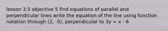 lesson 3.5 objective 5 find equations of parallel and perpendicular lines write the equation of the line using function notation through (2, -5), perpendicular to 3y = x - 6