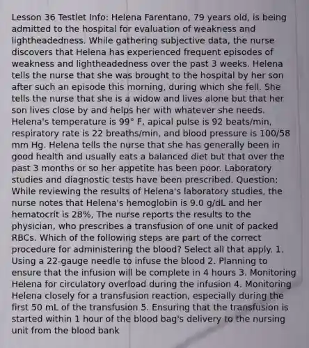 Lesson 36 Testlet Info: Helena Farentano, 79 years old, is being admitted to the hospital for evaluation of weakness and lightheadedness. While gathering subjective data, the nurse discovers that Helena has experienced frequent episodes of weakness and lightheadedness over the past 3 weeks. Helena tells the nurse that she was brought to the hospital by her son after such an episode this morning, during which she fell. She tells the nurse that she is a widow and lives alone but that her son lives close by and helps her with whatever she needs. Helena's temperature is 99° F, apical pulse is 92 beats/min, respiratory rate is 22 breaths/min, and blood pressure is 100/58 mm Hg. Helena tells the nurse that she has generally been in good health and usually eats a balanced diet but that over the past 3 months or so her appetite has been poor. Laboratory studies and diagnostic tests have been prescribed. Question: While reviewing the results of Helena's laboratory studies, the nurse notes that Helena's hemoglobin is 9.0 g/dL and her hematocrit is 28%, The nurse reports the results to the physician, who prescribes a transfusion of one unit of packed RBCs. Which of the following steps are part of the correct procedure for administering the blood? Select all that apply. 1. Using a 22-gauge needle to infuse the blood 2. Planning to ensure that the infusion will be complete in 4 hours 3. Monitoring Helena for circulatory overload during the infusion 4. Monitoring Helena closely for a transfusion reaction, especially during the first 50 mL of the transfusion 5. Ensuring that the transfusion is started within 1 hour of the blood bag's delivery to the nursing unit from the blood bank