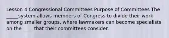 Lesson 4 Congressional Committees Purpose of Committees The _____system allows members of Congress to divide their work among smaller groups, where lawmakers can become specialists on the ____ that their committees consider.