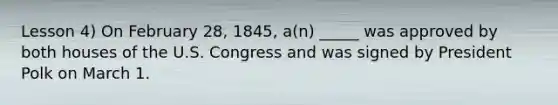 Lesson 4) On February 28, 1845, a(n) _____ was approved by both houses of the U.S. Congress and was signed by President Polk on March 1.