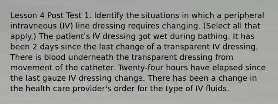 Lesson 4 Post Test 1. Identify the situations in which a peripheral intravneous (IV) line dressing requires changing. (Select all that apply.) The patient's IV dressing got wet during bathing. It has been 2 days since the last change of a transparent IV dressing. There is blood underneath the transparent dressing from movement of the catheter. Twenty-four hours have elapsed since the last gauze IV dressing change. There has been a change in the health care provider's order for the type of IV fluids.