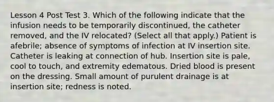 Lesson 4 Post Test 3. Which of the following indicate that the infusion needs to be temporarily discontinued, the catheter removed, and the IV relocated? (Select all that apply.) Patient is afebrile; absence of symptoms of infection at IV insertion site. Catheter is leaking at connection of hub. Insertion site is pale, cool to touch, and extremity edematous. Dried blood is present on the dressing. Small amount of purulent drainage is at insertion site; redness is noted.