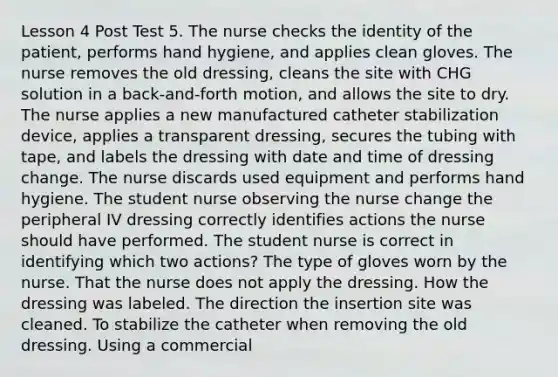 Lesson 4 Post Test 5. The nurse checks the identity of the patient, performs hand hygiene, and applies clean gloves. The nurse removes the old dressing, cleans the site with CHG solution in a back-and-forth motion, and allows the site to dry. The nurse applies a new manufactured catheter stabilization device, applies a transparent dressing, secures the tubing with tape, and labels the dressing with date and time of dressing change. The nurse discards used equipment and performs hand hygiene. The student nurse observing the nurse change the peripheral IV dressing correctly identifies actions the nurse should have performed. The student nurse is correct in identifying which two actions? The type of gloves worn by the nurse. That the nurse does not apply the dressing. How the dressing was labeled. The direction the insertion site was cleaned. To stabilize the catheter when removing the old dressing. Using a commercial