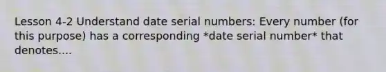 Lesson 4-2 Understand date serial numbers: Every number (for this purpose) has a corresponding *date serial number* that denotes....