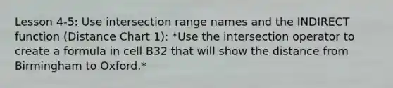 Lesson 4-5: Use intersection range names and the INDIRECT function (Distance Chart 1): *Use the intersection operator to create a formula in cell B32 that will show the distance from Birmingham to Oxford.*