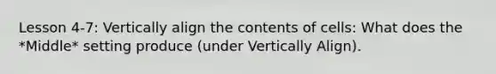 Lesson 4-7: Vertically align the contents of cells: What does the *Middle* setting produce (under Vertically Align).