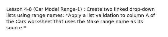 Lesson 4-8 (Car Model Range-1) : Create two linked drop-down lists using range names: *Apply a list validation to column A of the Cars worksheet that uses the Make range name as its source.*