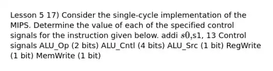 Lesson 5 17) Consider the single-cycle implementation of the MIPS. Determine the value of each of the specified control signals for the instruction given below. addi s0,s1, 13 Control signals ALU_Op (2 bits) ALU_Cntl (4 bits) ALU_Src (1 bit) RegWrite (1 bit) MemWrite (1 bit)