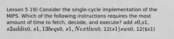 Lesson 5 19) Consider the single-cycle implementation of the MIPS. Which of the following instructions requires the most amount of time to fetch, decode, and execute? add s0,s1, s2 addis0, s1, 13 beqs0, s1, Next lws0, 12(s1) sws0, 12(s1)