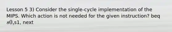 Lesson 5 3) Consider the single-cycle implementation of the MIPS. Which action is not needed for the given instruction? beq s0,s1, next