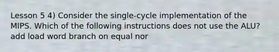 Lesson 5 4) Consider the single-cycle implementation of the MIPS. Which of the following instructions does not use the ALU? add load word branch on equal nor