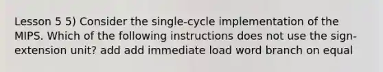 Lesson 5 5) Consider the single-cycle implementation of the MIPS. Which of the following instructions does not use the sign-extension unit? add add immediate load word branch on equal