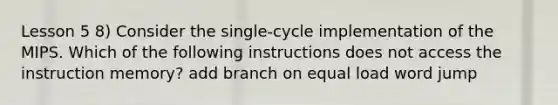 Lesson 5 8) Consider the single-cycle implementation of the MIPS. Which of the following instructions does not access the instruction memory? add branch on equal load word jump