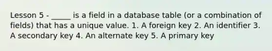 Lesson 5 - _____ is a field in a database table (or a combination of fields) that has a unique value. 1. A foreign key 2. An identifier 3. A secondary key 4. An alternate key 5. A primary key