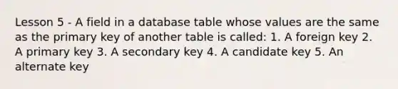 Lesson 5 - A field in a database table whose values are the same as the primary key of another table is called: 1. A foreign key 2. A primary key 3. A secondary key 4. A candidate key 5. An alternate key