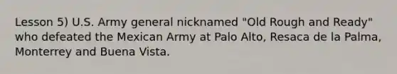 Lesson 5) U.S. Army general nicknamed "Old Rough and Ready" who defeated the Mexican Army at Palo Alto, Resaca de la Palma, Monterrey and Buena Vista.