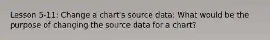 Lesson 5-11: Change a chart's source data: What would be the purpose of changing the source data for a chart?