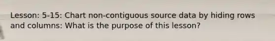 Lesson: 5-15: Chart non-contiguous source data by hiding rows and columns: What is the purpose of this lesson?