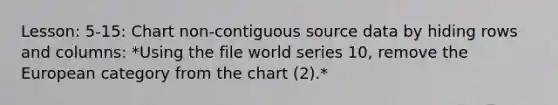 Lesson: 5-15: Chart non-contiguous source data by hiding rows and columns: *Using the file world series 10, remove the European category from the chart (2).*