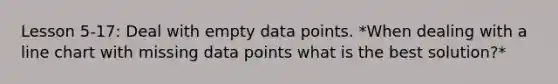 Lesson 5-17: Deal with empty data points. *When dealing with a line chart with missing data points what is the best solution?*