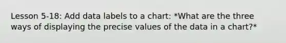 Lesson 5-18: Add data labels to a chart: *What are the three ways of displaying the precise values of the data in a chart?*