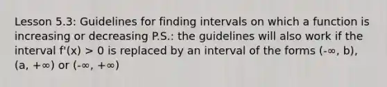 Lesson 5.3: Guidelines for finding intervals on which a function is increasing or decreasing P.S.: the guidelines will also work if the interval f'(x) > 0 is replaced by an interval of the forms (-∞, b), (a, +∞) or (-∞, +∞)