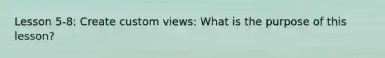 Lesson 5-8: Create custom views: What is the purpose of this lesson?