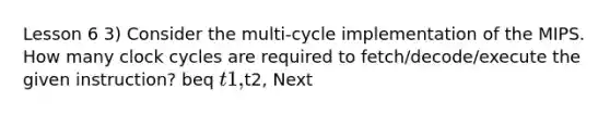 Lesson 6 3) Consider the multi-cycle implementation of the MIPS. How many clock cycles are required to fetch/decode/execute the given instruction? beq t1,t2, Next