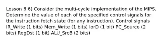 Lesson 6 6) Consider the multi-cycle implementation of the MIPS. Determine the value of each of the specified control signals for the instruction fetch state (for any instruction). Control signals IR_Write (1 bits) Mem_Write (1 bits) IorD (1 bit) PC_Source (2 bits) RegDst (1 bit) ALU_SrcB (2 bits)