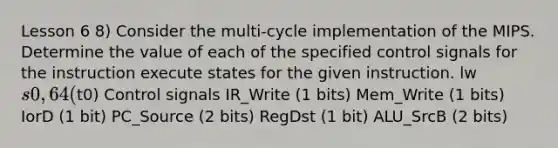 Lesson 6 8) Consider the multi-cycle implementation of the MIPS. Determine the value of each of the specified control signals for the instruction execute states for the given instruction. lw s0, 64(t0) Control signals IR_Write (1 bits) Mem_Write (1 bits) IorD (1 bit) PC_Source (2 bits) RegDst (1 bit) ALU_SrcB (2 bits)