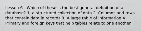 Lesson 6 - Which of these is the best general definition of a database? 1. a structured collection of data 2. Columns and rows that contain data in records 3. A large table of information 4. Primary and foreign keys that help tables relate to one another