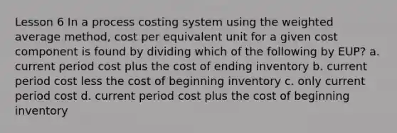 Lesson 6 In a process costing system using the weighted average method, cost per equivalent unit for a given cost component is found by dividing which of the following by EUP? a. current period cost plus the cost of ending inventory b. current period cost less the cost of beginning inventory c. only current period cost d. current period cost plus the cost of beginning inventory