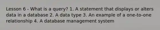 Lesson 6 - What is a query? 1. A statement that displays or alters data in a database 2. A data type 3. An example of a one-to-one relationship 4. A database management system