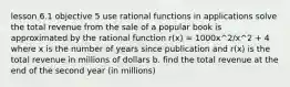 lesson 6.1 objective 5 use rational functions in applications solve the total revenue from the sale of a popular book is approximated by the rational function r(x) = 1000x^2/x^2 + 4 where x is the number of years since publication and r(x) is the total revenue in millions of dollars b. find the total revenue at the end of the second year (in millions)