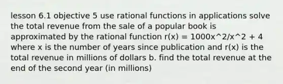 lesson 6.1 objective 5 use rational functions in applications solve the total revenue from the sale of a popular book is approximated by the rational function r(x) = 1000x^2/x^2 + 4 where x is the number of years since publication and r(x) is the total revenue in millions of dollars b. find the total revenue at the end of the second year (in millions)