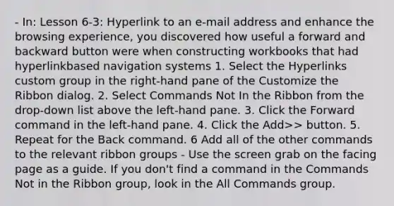 - In: Lesson 6-3: Hyperlink to an e-mail address and enhance the browsing experience, you discovered how useful a forward and backward button were when constructing workbooks that had hyperlinkbased navigation systems 1. Select the Hyperlinks custom group in the right-hand pane of the Customize the Ribbon dialog. 2. Select Commands Not In the Ribbon from the drop-down list above the left-hand pane. 3. Click the Forward command in the left-hand pane. 4. Click the Add>> button. 5. Repeat for the Back command. 6 Add all of the other commands to the relevant ribbon groups - Use the screen grab on the facing page as a guide. If you don't find a command in the Commands Not in the Ribbon group, look in the All Commands group.